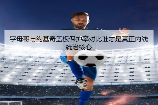 字母哥与约基奇篮板保护率对比谁才是真正内线统治核心