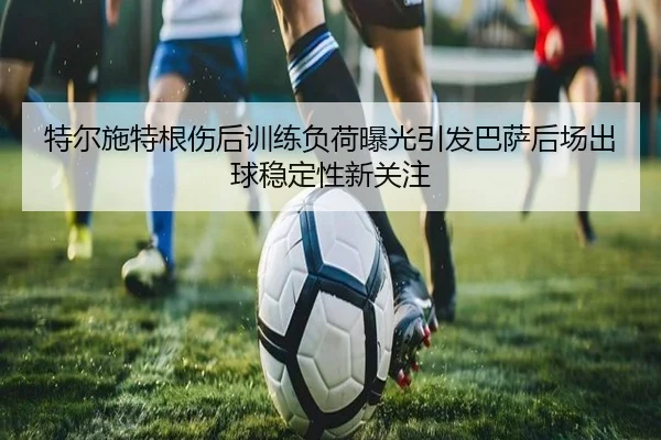 特尔施特根伤后训练负荷曝光引发巴萨后场出球稳定性新关注