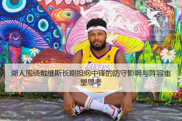 湖人围绕戴维斯长期担纲中锋的防守影响与阵容重塑思考