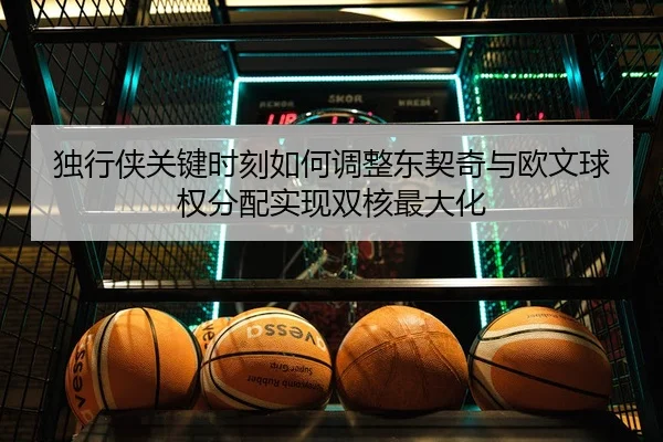 独行侠关键时刻如何调整东契奇与欧文球权分配实现双核最大化