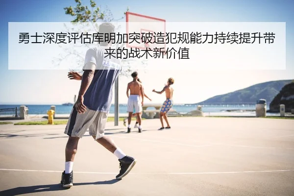 勇士深度评估库明加突破造犯规能力持续提升带来的战术新价值