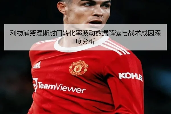利物浦努涅斯射门转化率波动数据解读与战术成因深度分析