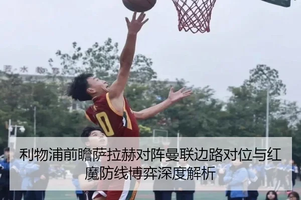 利物浦前瞻萨拉赫对阵曼联边路对位与红魔防线博弈深度解析