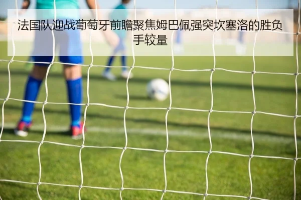 法国队迎战葡萄牙前瞻聚焦姆巴佩强突坎塞洛的胜负手较量